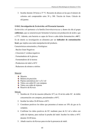 Prácticas de Microbiología de Alimentos (1º ITA)



   3. Incubar durante 24 horas a 37 °C. Recuento de placas en las que el número de
       colonias esté comprendido entre 30 y 300. Tinción de Gram. Cálculo de
       ufc/gramo.


13-B-2. Investigación de Escherichia coli Presencia/Ausencia
Escherichia coli pertenece a la familia Enterobacteriaceae y dentro de ella al grupo
coliformes, que se caracteriza por fermentar la lactosa con producción de ácido y gas
a 37°C. Además, esta bacteria es capaz de llevar a cabo dicha fermentación a 44°C.
Es de interés su investigación en alimentos por ser indicador de contaminación
fecal, que implica una mala manipulación del producto.
Características estructurales y fisiológicas:
. Bacilos Gram Negativos
. Citocromo C oxidasa negativos
. Fermentadores de la glucosa
. Fermentadores de la lactosa
. Productores de indol a 44°C
. Reductores de nitratos a nitritos


Material
       Muestra
       Balanza de precisión
       Pipetas automáticas de 1 y 0,1 ml
       Tubos con caldo EC con campana
       Tubos con caldo de triptona
       Reactivo de Kovacs

Método
   1. Siembra de 10 ml de muestra (dilución 10-1) en 10 ml de caldo EC de doble
       concentración con campana, precalentados a 44°C.
   2. Incubar los tubos 24-48 horas a 44°C.
   3. Considerar positivos los tubos que presenten al menos un 10% de gas en la
       campana.
   4. Confirmar los tubos positivos de EC mediante pase de 0,1 ml a tubos con
       caldo de triptona, para realizar la prueba del indol. Incubar los tubos a 44°C
       durante 24-48 horas.
   5. Añadir reactivo de Kovacs para revelar la presencia de indol.


                                      45
 