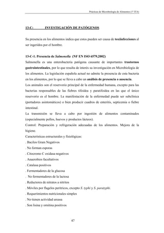 Prácticas de Microbiología de Alimentos (1º ITA)




13-C:          INVESTIGACIÓN DE PATÓGENOS


Su presencia en los alimentos indica que estos pueden ser causa de toxiinfecciones al
ser ingeridos por el hombre.


13-C-1. Presencia de Salmonella (NF EN ISO 6579,2002)
Salmonella es una enterobacteria patógena causante de importantes trastornos
gastrointestinales, por lo que resulta de interés su investigación en Microbiología de
los alimentos. La legislación española actual no admite la presencia de esta bacteria
en los alimentos, por lo que se lleva a cabo un análisis de presencia o ausencia.
Los animales son el reservorio principal de la enfermedad humana, excepto para las
bacterias responsables de las fiebres tifoidea y paratifoidea en las que el único
reservorio es el hombre. La manifestación de la enfermedad puede ser subclínica
(portadores asintomáticos) o bien producir cuadros de enteritis, septicemia o fiebre
intestinal.
La transmisión se lleva a cabo por ingestión de alimentos contaminados
(especialmente pollos, huevos y productos lácteos).
Control: Preparación y refrigeración adecuadas de los alimentos. Mejora de la
higiene.
Características estructurales y fisiológicas:
. Bacilos Gram Negativos
. No forman esporas
. Citocromo C oxidasa negativos
. Anaerobios facultativos
. Catalasa positivos
. Fermentadores de la glucosa
. No fermentadores de la lactosa
. Reductores de nitratos a nitritos
. Móviles por flagelos peritricos, excepto S. typhi y S. paratyphi.
. Requerimientos nutricionales simples
. No tienen actividad ureasa
. Son lisina y ornitina positivos



                                      47
 