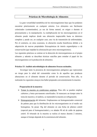 Prácticas de Microbiología de Alimentos (1º ITA)




                 Prácticas de Microbiología de Alimentos

     La gran versatilidad metabólica de los microorganismos hace que los podamos
encontrar prácticamente en cualquier entorno. Los alimentos son fácilmente
colonizados (contaminados), ya sea de forma natural, en origen o durante el
procesamiento y la manipulación. La multiplicación de los microorganismos en el
alimento puede implicar desde una alteración inapreciable hasta su deterioro
completo y puede ser, en cualquier caso, una vía de transmisión de enfermedades.
Por el contrario, en otras ocasiones, la alteración resulta beneficiosa debido a la
adquisición de nuevas propiedades fisicoquímicas de interés organoléptico o de
conservación (que impidan la colonización por otros microorganismos).
Las siguientes prácticas se centran en la detección de microorganismos en el propio
alimento y además se describen técnicas sencillas para estudiar el papel de los
microorganismos en la producción de alimentos.


Práctica 13: Análisis microbiológico de alimentos frescos-cocinados.
      Investigar tanto la presencia de microorganismos patógenos que representan
un riesgo para la salud del consumidor como la de aquellos que producen
alteraciones en el alimento durante el periodo de conservación. Para ello, se
realizarán los siguientes ensayos tras haber preparado convenientemente la muestra:


     Preparación de la muestra:
       Tomar la muestra en condiciones asépticas. Para ello se pueden emplear
       cubiertos y botes previamente esterilizados. Si transcurre un tiempo entre la
       toma de muestra y el análisis, se mantendrá la muestra en refrigeración.
       Homogeneización del alimento. Emplearemos un homogeneizador comercial
       de paletas para que la distribución de los microorganismos en el medio sea
       homogénea. Se pesan 10g del alimento en una bolsa de plástico estéril
       (especial para el homogeneizador) y se añaden 90 ml de caldo de peptona
       estéril. El triturado de la muestra se realiza al menos durante 2 minutos,
       aunque el tiempo depende de la consistencia del alimento.




                                   5
 