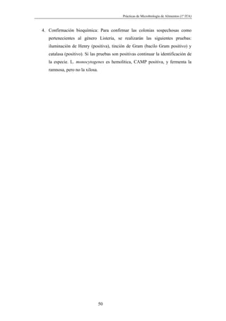 Prácticas de Microbiología de Alimentos (1º ITA)



4. Confirmación bioquímica: Para confirmar las colonias sospechosas como
   pertenecientes al género Listeria, se realizarán las siguientes pruebas:
   iluminación de Henry (positiva), tinción de Gram (bacilo Gram positivo) y
   catalasa (positivo). Si las pruebas son positivas continuar la identificación de
   la especie. L. monocytogenes es hemolítica, CAMP positiva, y fermenta la
   ramnosa, pero no la xilosa.




                                 50
 