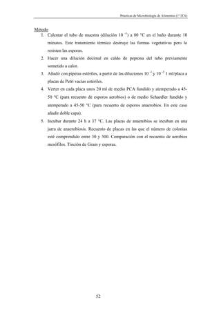 Prácticas de Microbiología de Alimentos (1º ITA)



Método
   1. Calentar el tubo de muestra (dilución 10 -1) a 80 °C en el baño durante 10
      minutos. Este tratamiento térmico destruye las formas vegetativas pero lo
      resisten las esporas.
   2. Hacer una dilución decimal en caldo de peptona del tubo previamente
      sometido a calor.
   3. Añadir con pipetas estériles, a partir de las diluciones 10 -1 y 10 -2 1 ml/placa a
      placas de Petri vacías estériles.
   4. Verter en cada placa unos 20 ml de medio PCA fundido y atemperado a 45-
      50 °C (para recuento de esporos aerobios) o de medio Schaedler fundido y
      atemperado a 45-50 °C (para recuento de esporos anaerobios. En este caso
      añadir doble capa).
   5. Incubar durante 24 h a 37 °C. Las placas de anaerobios se incuban en una
      jarra de anaerobiosis. Recuento de placas en las que el número de colonias
      esté comprendido entre 30 y 300. Comparación con el recuento de aerobios
      mesófilos. Tinción de Gram y esporas.




                                   52
 
