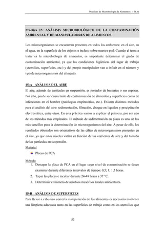 Prácticas de Microbiología de Alimentos (1º ITA)




Práctica 15: ANÁLISIS MICROBIOLÓGICO DE LA CONTAMINACIÓN
AMBIENTAL Y DE MANIPULADORES DE ALIMENTOS

Los microorganismos se encuentran presentes en todos los ambientes: en el aire, en
el agua, en la superficie de los objetos e incluso sobre nuestra piel. Cuando el tema a
tratar es la microbiología de alimentos, es importante determinar el grado de
contaminación ambiental, ya que las condiciones higiénicas del lugar de trabajo
(utensilios, superficies, etc.) y del propio manipulador van a influir en el número y
tipo de microorganismos del alimento.


15-A ANÁLISIS DEL AIRE
El aire, además de partículas en suspensión, es portador de bacterias o sus esporas.
Por ello, puede ser causa tanto de contaminación de alimentos y superficies como de
infecciones en el hombre (patologías respiratorias, etc.). Existen distintos métodos
para el análisis del aire: sedimentación, filtración, choque en líquidos y precipitación
electrostática, entre otros. En esta práctica vamos a explicar el primero, por ser uno
de los métodos más empleados. El método de sedimentación en placa es uno de los
más sencillos para la determinación de microorganismos del aire. A pesar de ello, los
resultados obtenidos son orientativos de las cifras de microorganismos presentes en
el aire, ya que estos niveles varían en función de las corrientes de aire y del tamaño
de las partículas en suspensión.
Material
       Placas de PCA

Método
   1. Destapar la placa de PCA en el lugar cuyo nivel de contaminación se desee
       examinar durante diferentes intervalos de tiempo: 0,5; 1; 1,5 horas.
   2. Tapar las placas e incubar durante 24-48 horas a 37 °C.
   3. Determinar el número de aerobios mesófilos totales ambientales.


15-B ANÁLISIS DE SUPERFICIES
Para llevar a cabo una correcta manipulación de los alimentos es necesario mantener
una limpieza adecuada tanto en las superficies de trabajo como en los utensilios que



                                   53
 