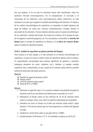 Prácticas de Microbiología de Alimentos (1º ITA)



hay que emplear. A no ser que los alimentos hayan sido esterilizados, todos los
productos llevarán microorganismos. En la manipulación, el envasado y el
almacenaje de los alimentos, estos microorganismos deben mantenerse en todo
momento en niveles que aseguren la calidad microbiológica del alimento. El objetivo
de los análisis microbiológicos de superficies es comprobar el estado higiénico del
lugar de trabajo, de modo que evitemos contaminaciones cruzadas durante el
procesado de los alimentos. Existen distintos métodos para el examen microbiológico
de las superficies: método del hisopo, de la placa de contacto, de la jeringa de agar,
de la lengüeta (o película pegajosa), etc. En esta práctica se describen el método del
hisopo (para el estudio de superficies no planas) y el de placa de contacto Rodac
(para el estudio de superficies planas).


15-B-1. Análisis de superficies no planas (método del hisopo)
Este sistema es el más antiguo y el más utilizado en el examen microbiológico de
superficies, ya que sirve para el análisis tanto de superficies planas como no planas.
Es especialmente recomendado para analizar superficies de aparatos y utensilios
(máquinas picadoras de carne, cubiertos, etc.). Además, se pueden estudiar
superficies muy contaminadas, ya que a partir de la solución salina estéril es posible
realizar las diluciones decimales precisas.
Material
       Plantilla de papel de aluminio estéril
       Hisopo estéril
       10 ml de solución salina estéril
       Placa de PCA y VRBG

Método
   1. Delimitar la superficie que se va a analizar mediante una plantilla de papel de
       aluminio estéril con una abertura de dimensiones conocidas (ej. 9 cm2).
   2. Humedecer el hisopo estéril en una solución de 10 ml de solución salina
       estéril y restregar varias veces sobre la superficie delimitada por la plantilla.
   3. Introducir de nuevo el hisopo en el tubo con solución salina estéril y dejar
       durante 15-30 min de manera que los microorganismos se liberen del algodón
       al caldo.
   4. Sembrar 0,1 ml de dicho caldo en una placa PCA y VRBG.
   5. Incubar durante 24-48 horas a 37 °C. El resultado se expresa en ufc/9 cm2



                                    54
 