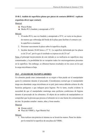 Prácticas de Microbiología de Alimentos (1º ITA)




15-B-2. Análisis de superficies planas por placas de contacto (RODAC: replicate
organisms direct agar contact)
Material
       Placas Rodac
       Medio PCA fundido y atemperado a 55°C

Método
   1. El medio PCA, una vez fundido y atemperado a 55°C, se vierte en las placas
       de manera que sobresalga del borde de la placa para facilitar el contacto con
       la superficie a examinar.
   2. Presionar suavemente la placa sobre la superficie elegida.
   3. Incubar durante 24-48 horas a 37 °C. La superficie delimitada por las placas
       es de 25 cm2, por lo que el resultado se expresa en ufc/25 cm2
Nota: el principal inconveniente de este método es su ineficacia en superficies muy
contaminadas y la posibilidad de no recuperar todos los microorganismos presentes
en la superficie. Sin embargo, se obtienen buenos resultados en los casos en los que
la carga microbiana es baja.


15-C ANÁLISIS DE MANIPULADORES
Un alimento puede estar contaminado en su origen o bien puede ser el manipulador
quien lo contamine durante el procesado. Consideramos normal que el manipulador
tenga una abundante carga microbiana en su piel, pero nunca deberán aislarse de ella
bacterias patógenas o que indiquen poca higiene. Por lo tanto, resulta evidente la
necesidad de que el manipulador mantenga unas perfectas condiciones de higiene
durante el procesado de los alimentos. El objeto de un análisis de manipuladores es
comprobar que la persona que procesa el alimento no es una fuente de contaminación
de éste. Se pueden estudiar: manos, uñas y fosas nasales.
Material
       Hisopo estéril
       Placa de VRBG y Agar Manitol Sal.

Método
   1. Para realizar esta práctica el alumno no se lavará las manos. Pasar los dedos
       por la mitad de la superficie de una placa de VRBG.




                                   55
 