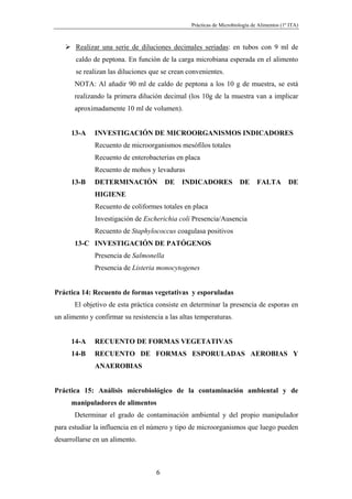 Prácticas de Microbiología de Alimentos (1º ITA)



       Realizar una serie de diluciones decimales seriadas: en tubos con 9 ml de
       caldo de peptona. En función de la carga microbiana esperada en el alimento
       se realizan las diluciones que se crean convenientes.
       NOTA: Al añadir 90 ml de caldo de peptona a los 10 g de muestra, se está
       realizando la primera dilución decimal (los 10g de la muestra van a implicar
       aproximadamente 10 ml de volumen).


      13-A    INVESTIGACIÓN DE MICROORGANISMOS INDICADORES
              Recuento de microorganismos mesófilos totales
              Recuento de enterobacterias en placa
              Recuento de mohos y levaduras
      13-B    DETERMINACIÓN             DE   INDICADORES              DE      FALTA         DE
              HIGIENE
              Recuento de coliformes totales en placa
              Investigación de Escherichia coli Presencia/Ausencia
              Recuento de Staphylococcus coagulasa positivos
       13-C INVESTIGACIÓN DE PATÓGENOS
              Presencia de Salmonella
              Presencia de Listeria monocytogenes


Práctica 14: Recuento de formas vegetativas y esporuladas
       El objetivo de esta práctica consiste en determinar la presencia de esporas en
un alimento y confirmar su resistencia a las altas temperaturas.


      14-A    RECUENTO DE FORMAS VEGETATIVAS
      14-B    RECUENTO DE FORMAS ESPORULADAS AEROBIAS Y
              ANAEROBIAS


Práctica 15: Análisis microbiológico de la contaminación ambiental y de
      manipuladores de alimentos
       Determinar el grado de contaminación ambiental y del propio manipulador
para estudiar la influencia en el número y tipo de microorganismos que luego pueden
desarrollarse en un alimento.



                                    6
 