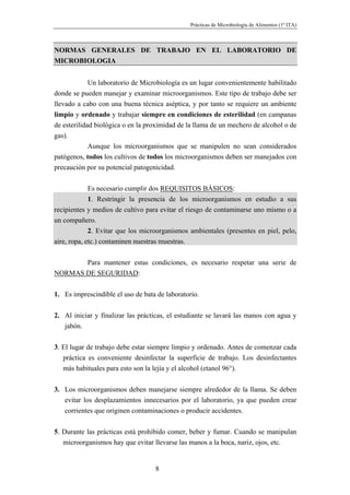 Prácticas de Microbiología de Alimentos (1º ITA)



NORMAS GENERALES DE TRABAJO EN EL LABORATORIO DE
MICROBIOLOGIA


             Un laboratorio de Microbiología es un lugar convenientemente habilitado
donde se pueden manejar y examinar microorganismos. Este tipo de trabajo debe ser
llevado a cabo con una buena técnica aséptica, y por tanto se requiere un ambiente
limpio y ordenado y trabajar siempre en condiciones de esterilidad (en campanas
de esterilidad biológica o en la proximidad de la llama de un mechero de alcohol o de
gas).
             Aunque los microorganismos que se manipulen no sean considerados
patógenos, todos los cultivos de todos los microorganismos deben ser manejados con
precaución por su potencial patogenicidad.


             Es necesario cumplir dos REQUISITOS BÁSICOS:
             1. Restringir la presencia de los microorganismos en estudio a sus
recipientes y medios de cultivo para evitar el riesgo de contaminarse uno mismo o a
un compañero.
             2. Evitar que los microorganismos ambientales (presentes en piel, pelo,
aire, ropa, etc.) contaminen nuestras muestras.


       Para mantener estas condiciones, es necesario respetar una serie de
NORMAS DE SEGURIDAD:


1. Es imprescindible el uso de bata de laboratorio.


2. Al iniciar y finalizar las prácticas, el estudiante se lavará las manos con agua y
   jabón.


3. El lugar de trabajo debe estar siempre limpio y ordenado. Antes de comenzar cada
   práctica es conveniente desinfectar la superficie de trabajo. Los desinfectantes
   más habituales para esto son la lejía y el alcohol (etanol 96°).


3. Los microorganismos deben manejarse siempre alrededor de la llama. Se deben
   evitar los desplazamientos innecesarios por el laboratorio, ya que pueden crear
   corrientes que originen contaminaciones o producir accidentes.


5. Durante las prácticas está prohibido comer, beber y fumar. Cuando se manipulan
   microorganismos hay que evitar llevarse las manos a la boca, nariz, ojos, etc.


                                   8
 