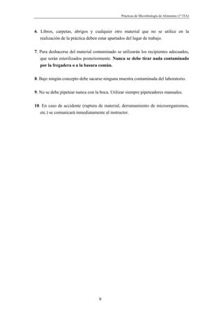 Prácticas de Microbiología de Alimentos (1º ITA)



6. Libros, carpetas, abrigos y cualquier otro material que no se utilice en la
   realización de la práctica deben estar apartados del lugar de trabajo.


7. Para deshacerse del material contaminado se utilizarán los recipientes adecuados,
   que serán esterilizados posteriormente. Nunca se debe tirar nada contaminado
   por la fregadera o a la basura común.

8. Bajo ningún concepto debe sacarse ninguna muestra contaminada del laboratorio.


9. No se debe pipetear nunca con la boca. Utilizar siempre pipeteadores manuales.


10. En caso de accidente (ruptura de material, derramamiento de microorganismos,
   etc.) se comunicará inmediatamente al instructor.




                                   9
 