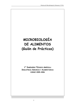 Prácticas de Microbiología de Alimentos (1º ITA)




 MICROBIOLOGÍA
  DE ALIMENTOS
(Guión de Prácticas)




  1° INGENIERO TÉCNICO AGRÍCOLA
INDUSTRIAS AGRARIAS Y ALIMENTARIAS
         CURSO 2005-2006




            1
 