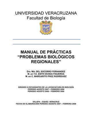 UNIVERSIDAD VERACRUZANA
     Facultad de Biología




  MANUAL DE PRÁCTICAS
 “PROBLEMAS BIOLÓGICOS
      REGIONALES”

         Dra. MA. DEL SOCORRO FERNANDEZ
          M. en T.E. EDITH OCHOA FIGUEROA
        M. en C. MARGARITO PÁEZ RODRÍGUEZ




  DIRIGIDO A ESTUDIANTES DE LA LICENCIATURA EN BIOLOGÍA
            PERÍODO AGOSTO 2007 – FEBRERO 2008
            PERIODO AGOSTO 2008 – FEBRERO 2009




               XALAPA – EQUEZ. VERACRUZ
FECHA DE ELABORACIÓN PERÍODO AGOSTO 2007 – FEBRERO 2008
 