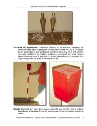 Manual de Prácticas de Planimetría en Topografía
Hernán Nope Rodríguez – Hebert Lizardo Dorado Dorado – José Rafael Guevara Quintana 8
Escuadra de Agrimensor: Elemento metálico o de madera, empleado en
levantamientos de poca precisión. Consta de una vara de 1.50 m. de altura.
En un extremo tiene una punta para facilitar su clavado y en el otro extremo
una caja metálica o de madera cuadrada u octogonal con unas ranuras
perpendiculares entre sí permitiendo trazar alineamientos y normales. Las
cajas octogonales permiten trazar ángulos a 45º.
Maceta: Elemento de 4 libras de peso generalmente, que permite enterrar o clavar
las estacas, debiéndose tomar del extremo del mango de madera cuando se
utiliza.
 