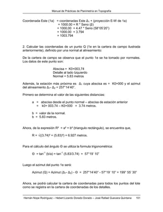Manual de Prácticas de Planimetría en Topografía
Hernán Nope Rodríguez – Hebert Lizardo Dorado Dorado – José Rafael Guevara Quintana 101
Coordenada Este (1a) = coordenadas Este Δ1 + (proyección E-W de 1a)
= 1000.00 + R * Seno (β)
= 1000,00 + 4.47 * Seno (58°05’20”)
= 1000.00 + 3.794
= 1003.794
2. Calcular las coordenadas de un punto Q (1e en la cartera de campo ilustrada
anteriormente), definido por una normal al alineamiento:
De la cartera de campo se observa que el punto 1e se ha tomado por normales.
Los datos de este punto son:
Abscisa = K0+003.74
Detalle al lado Izquierdo
Normal = 5.83 metros
Además, la estación más próxima es Δ1 cuya abscisa es = K0+000 y el azimut
del alineamiento Δ1- Δ2 = 257°14’40”.
Primero se determina el valor de las siguientes distancias:
a = abscisa desde el punto normal – abscisa de estación anterior
= k0+ 003.74 – K0+000 = 3.74 metros.
b = valor de la normal.
b = 5.83 metros.
Ahora, de la expresión R² = a² + b² (triangulo rectángulo), se encuentra que,
R = √((3.74)² + (5.83)²) = 6.927 metros.
Para el cálculo del ángulo Θ se utiliza la formula trigonométrica:
Θ = tan-1
(b/a) = tan-1
(5.83/3.74) = 57°19’ 10”
Luego el azimut del punto 1e será:
Azimut (Q) = Azimut (Δ1- Δ2) - Θ = 257°14’40” - 57°19’ 10” = 199° 55’ 30”
Ahora, se podrá calcular la cartera de coordenadas para todos los puntos del lote
como se registra en la cartera de coordenadas de los detalles.
 