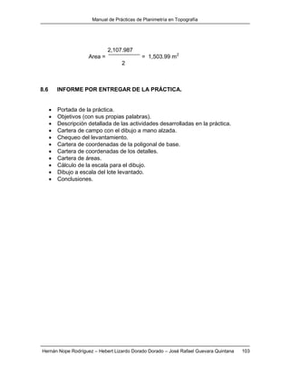 Manual de Prácticas de Planimetría en Topografía
Hernán Nope Rodríguez – Hebert Lizardo Dorado Dorado – José Rafael Guevara Quintana 103
2,107.987
Area = = 1,503.99 m2
2
8.6 INFORME POR ENTREGAR DE LA PRÁCTICA.
 Portada de la práctica.
 Objetivos (con sus propias palabras).
 Descripción detallada de las actividades desarrolladas en la práctica.
 Cartera de campo con el dibujo a mano alzada.
 Chequeo del levantamiento.
 Cartera de coordenadas de la poligonal de base.
 Cartera de coordenadas de los detalles.
 Cartera de áreas.
 Cálculo de la escala para el dibujo.
 Dibujo a escala del lote levantado.
 Conclusiones.
 