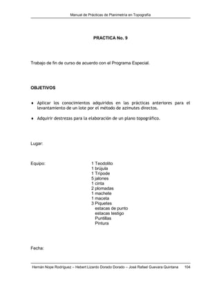 Manual de Prácticas de Planimetría en Topografía
Hernán Nope Rodríguez – Hebert Lizardo Dorado Dorado – José Rafael Guevara Quintana 104
PRACTICA No. 9
Trabajo de fin de curso de acuerdo con el Programa Especial.
OBJETIVOS
 Aplicar los conocimientos adquiridos en las prácticas anteriores para el
levantamiento de un lote por el método de azimutes directos.
 Adquirir destrezas para la elaboración de un plano topográfico.
Lugar:
Equipo: 1 Teodolito
1 brújula
1 Trípode
5 jalones
1 cinta
2 plomadas
1 machete
1 maceta
3 Piquetes
estacas de punto
estacas testigo
Puntillas
Pintura
Fecha:
 