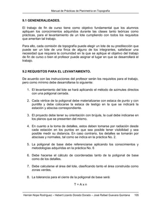 Manual de Prácticas de Planimetría en Topografía
Hernán Nope Rodríguez – Hebert Lizardo Dorado Dorado – José Rafael Guevara Quintana 105
9.1 GENENERALIDADES.
El trabajo de fin de curso tiene como objetivo fundamental que los alumnos
apliquen los conocimientos adquiridos durante las clases tanto teóricas como
prácticas, para el levantamiento de un lote cumpliendo con todos los requisitos
que ameritan tal trabajo.
Para ello, cada comisión de topografía puede elegir un lote de su predilección que
puede ser un lote de una finca de alguno de los integrantes, satisfacer una
necesidad que requiera la comunidad en la que se aplique el objetivo del trabajo
de fin de curso o bien el profesor puede asignar el lugar en que se desarrollará el
trabajo.
9.2 REQUISITOS PARA EL LEVANTAMIENTO.
De acuerdo con las instrucciones del profesor serán los requisitos para el trabajo,
pero como mínimo debe desarrollarse lo siguiente:
1. El levantamiento del lote se hará aplicando el método de azimutes directos
con una poligonal cerrada.
2. Cada vértice de la poligonal debe materializarse con estaca de punto y con
puntilla y debe colocarse la estaca de testigo en la que se indicará la
estación y abscisa correspondiente.
3. El proyecto debe tener su orientación con brújula, la cual debe indicarse en
los planos que se presenten del mismo.
4. En cuanto a la toma de detalles, estos deben tomarse por radiación desde
cada estación en los puntos en que sea posible tener visibilidad y sea
posible medir su distancia. En caso contrario, los detalles se tomarán por
abscisas y normales, tal como se indica en la práctica No. 2.
5. La poligonal de base debe referenciarse aplicando los conocimientos y
metodologías adquiridas en la práctica No. 6
6. Debe hacerse el cálculo de coordenadas tanto de la poligonal de base
como de los detalles.
7. Debe calcularse el área del lote, clasificando tanto el área construida como
zonas verdes.
8. La tolerancia para el cierre de la poligonal de base será:
T = A x n
 