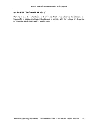 Manual de Prácticas de Planimetría en Topografía
Hernán Nope Rodríguez – Hebert Lizardo Dorado Dorado – José Rafael Guevara Quintana 107
9.5 SUSTENTACIÓN DEL TRABAJO.
Para la fecha de sustentación del proyecto final debe retirarse del almacén de
topografía el mismo equipo empleado para el trabajo, a fin de verificar en el campo
la veracidad de la información recolectada.
 