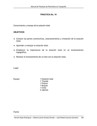 Manual de Prácticas de Planimetría en Topografía
Hernán Nope Rodríguez – Hebert Lizardo Dorado Dorado – José Rafael Guevara Quintana 108
PRACTICA No. 10
Conocimiento y manejo de la estación total.
OBJETIVOS
 Conocer las partes constitutivas, estacionamiento y nivelación de la estación
total.
 Aprender a manejar la estación total.
 Establecer la importancia de la estación total en un levantamiento
topográfico.
 Realizar el levantamiento de un lote con la estación total.
Lugar:
Equipo: 1 Estación total
1 Trípode
1 Prisma
1 Brújula
1 Cinta
2 Jalones
Fecha:
 