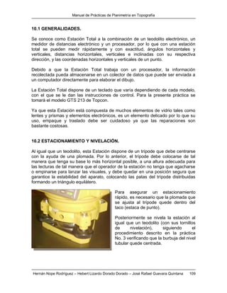 Manual de Prácticas de Planimetría en Topografía
Hernán Nope Rodríguez – Hebert Lizardo Dorado Dorado – José Rafael Guevara Quintana 109
10.1 GENERALIDADES.
Se conoce como Estación Total a la combinación de un teodolito electrónico, un
medidor de distancias electrónico y un procesador, por lo que con una estación
total se pueden medir rápidamente y con exactitud, ángulos horizontales y
verticales, distancias horizontales, verticales e inclinadas con su respectiva
dirección, y las coordenadas horizontales y verticales de un punto.
Debido a que la Estación Total trabaja con un procesador, la información
recolectada pueda almacenarse en un colector de datos que puede ser enviada a
un computador directamente para elaborar el dibujo.
La Estación Total dispone de un teclado que varía dependiendo de cada modelo,
con el que se le dan las instrucciones de control. Para la presente práctica se
tomará el modelo GTS 213 de Topcon.
Ya que esta Estación está compuesta de muchos elementos de vidrio tales como
lentes y prismas y elementos electrónicos, es un elemento delicado por lo que su
uso, empaque y traslado debe ser cuidadoso ya que las reparaciones son
bastante costosas.
10.2 ESTACIONAMIENTO Y NIVELACIÓN.
Al igual que un teodolito, esta Estación dispone de un trípode que debe centrarse
con la ayuda de una plomada. Por lo anterior, el trípode debe colocarse de tal
manera que tenga su base lo más horizontal posible, a una altura adecuada para
las lecturas de tal manera que el operador de la estación no tenga que agacharse
o empinarse para lanzar las visuales, y debe quedar en una posición segura que
garantice la estabilidad del aparato, colocando las patas del trípode distribuidas
formando un triángulo equilátero.
Para asegurar un estacionamiento
rápido, es necesario que la plomada que
se ajusta al trípode quede dentro del
taco (estaca de punto).
Posteriormente se nivela la estación al
igual que un teodolito (con sus tornillos
de nivelación), siguiendo el
procedimiento descrito en la práctica
No. 3 verificando que la burbuja del nivel
tubular quede centrada.
 