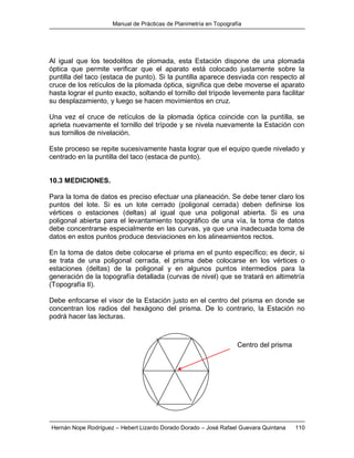 Manual de Prácticas de Planimetría en Topografía
Hernán Nope Rodríguez – Hebert Lizardo Dorado Dorado – José Rafael Guevara Quintana 110
Al igual que los teodolitos de plomada, esta Estación dispone de una plomada
óptica que permite verificar que el aparato está colocado justamente sobre la
puntilla del taco (estaca de punto). Si la puntilla aparece desviada con respecto al
cruce de los retículos de la plomada óptica, significa que debe moverse el aparato
hasta lograr el punto exacto, soltando el tornillo del trípode levemente para facilitar
su desplazamiento, y luego se hacen movimientos en cruz.
Una vez el cruce de retículos de la plomada óptica coincide con la puntilla, se
aprieta nuevamente el tornillo del trípode y se nivela nuevamente la Estación con
sus tornillos de nivelación.
Este proceso se repite sucesivamente hasta lograr que el equipo quede nivelado y
centrado en la puntilla del taco (estaca de punto).
10.3 MEDICIONES.
Para la toma de datos es preciso efectuar una planeación. Se debe tener claro los
puntos del lote. Si es un lote cerrado (poligonal cerrada) deben definirse los
vértices o estaciones (deltas) al igual que una poligonal abierta. Si es una
poligonal abierta para el levantamiento topográfico de una vía, la toma de datos
debe concentrarse especialmente en las curvas, ya que una inadecuada toma de
datos en estos puntos produce desviaciones en los alineamientos rectos.
En la toma de datos debe colocarse el prisma en el punto específico; es decir, si
se trata de una poligonal cerrada, el prisma debe colocarse en los vértices o
estaciones (deltas) de la poligonal y en algunos puntos intermedios para la
generación de la topografía detallada (curvas de nivel) que se tratará en altimetría
(Topografía II).
Debe enfocarse el visor de la Estación justo en el centro del prisma en donde se
concentran los radios del hexágono del prisma. De lo contrario, la Estación no
podrá hacer las lecturas.
Centro del prisma
 