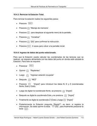 Manual de Prácticas de Planimetría en Topografía
Hernán Nope Rodríguez – Hebert Lizardo Dorado Dorado – José Rafael Guevara Quintana 112
10.4.3. Reiniciar la Estación Total.
Para reiniciar la estación realice los siguientes pasos:
 Presione
 Presione “Manejo de memoria”.
 Presione para desplazar al siguiente menú de la pantalla.
 Presione “Inicializar”
 Presione “[Si]” para confirmar la instrucción.
 Presione 2 veces para volver a la pantalla inicial.
10.4.4. Ingreso de datos del punto estacionado.
Para que la Estación pueda calcular las coordenadas de las lecturas que se
realicen, se requiere alimentarla con los datos del punto en donde está ubicada la
Estación. Para esto se requiere:
 Presionar
 Oprimir “Replanteo”
 Luego “Ingresar estación ocupada”
 Después “NEZ”
 Presione “[Ingre]” para introducir los datos N, E y Z (coordenadas
Norte, Este y Cota).
 Luego de digitar la coordenada Norte, se presiona “[Ingre]”.
 Después se digita la coordenada Este y se presiona “[Ingre]”
 Finalmente se digita la coordenada Z (Cota) y luego “[Ingre]”
 Posteriormente la Estación pregunta “Regist?”; es decir, si registra la
información. Se debe oprimir la tecla “[Si]”, para finalmente presionar la
tecla .
MENU
F2
F4
F2
F4
ESC
MENU
F1
F1
F3
F1
F4
F4
F4
F3
ESC
 