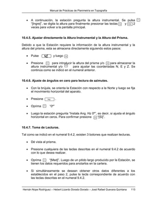 Manual de Prácticas de Planimetría en Topografía
Hernán Nope Rodríguez – Hebert Lizardo Dorado Dorado – José Rafael Guevara Quintana 113
 A continuación, la estación pregunta la altura instrumental. Se pulsa
“[Ingre]”, se digita la altura para finalmente presionar las teclas y 2
veces para volver a la pantalla principal.
10.4.5. Ajustar directamente la Altura Instrumental y la Altura del Prisma.
Debido a que la Estación requiere la información de la altura instrumental y la
altura del prisma, esta se almacena directamente siguiendo estos pasos:
 Pulse y luego
 Presione para introducir la altura del prisma y/o para almacenar la
altura instrumental y/o para ajustar las coordenadas N, E y Z. Se
continúa como se indicó en el numeral anterior.
10.4.6. Ajuste de ángulos en cero para lectura de azimutes.
 Con la brújula, se orienta la Estación con respecto a la Norte y luego se fija
el movimiento horizontal del aparato.
 Presione .
 Oprima “0º”
 Luego la estación pregunta “Instala Ang. Hz 0º”, es decir, si ajusta el ángulo
horizontal en ceros. Para confirmar presione “[Si]”.
10.4.7. Toma de Lecturas.
Tal como se indicó en el numeral 9.4.2, existen 3 botones que realizan lecturas.
 Dé vista al prisma.
 Presione cualquiera de las teclas descritas en el numeral 9.4.2 de acuerdo
con lo que desea realizar.
 Oprima “[Med]”. Luego de un pitido largo producido por la Estación, se
tienen los datos requeridos para anotarlos en la cartera.
 Si simultáneamente se desean obtener otros datos diferentes a los
establecidos en el paso 2, pulse la tecla correspondiente de acuerdo con
las teclas descritas en el numeral 9.4.2.
F1
F4 ESC
F4
F1 F2
F3
Ang
F1
F3
F1
 