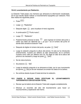 Manual de Prácticas de Planimetría en Topografía
Hernán Nope Rodríguez – Hebert Lizardo Dorado Dorado – José Rafael Guevara Quintana 114
10.4.8. Levantamiento por Radiación.
La Estación Total posee una memoria que almacena la información recolectada,
por lo que resulta rápido realizar un levantamiento topográfico por radiación. Para
esto realice los siguientes pasos:
 Pulse
 Luego “Replanteo”
 Después digite para visualizar el menú siguiente.
 A continuación “Punto nuevo”.
 Luego “Radiación”
 Posteriormente presione la tecla para ingresar el número del punto a
radiar que debe ser diferente de 1, ya que 1 es el número del punto en
donde está ubicada la Estación Total.
 Después de digitar el número del punto, se pulsa “[Intr]”
 Luego la estación pregunta la altura del prisma. Si esta se ha introducido
anteriormente, muestra por defecto al valor almacenado, de lo contrario
muestra como valor por defecto cero (0). Se digita al valor de la altura del
prisma si es necesario y luego se pulsa “[Intr]”.
 Se da vista al prisma
 Se presiona “[Si]”
 Luego la estación pregunta si se almacena el dato, por lo que nuevamente
se oprime “[Si] y/o de ser necesario se anotan los datos en la cartera.
 Se continúa desde el paso 6 hasta terminar la radiación.
10.5. PASOS A SEGUIR PARA EFECTUAR EL LEVANTAMIENTO
TOPOGRAFICO CON ESTACION TOTAL.
 Revisar que la batería de la Estación Total esté cargada completamente.
 Efectuar un recorrido del sitio del levantamiento para hacer un
reconocimiento y exploración del mismo.
MENU
F1
F4
F1
F1
F1
F4
F4
F3
F3
 