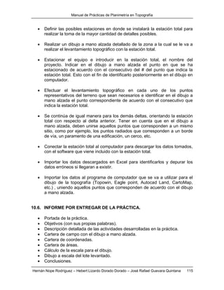 Manual de Prácticas de Planimetría en Topografía
Hernán Nope Rodríguez – Hebert Lizardo Dorado Dorado – José Rafael Guevara Quintana 115
 Definir las posibles estaciones en donde se instalará la estación total para
realizar la toma de la mayor cantidad de detalles posibles.
 Realizar un dibujo a mano alzada detallado de la zona a la cual se le va a
realizar el levantamiento topográfico con la estación total.
 Estacionar el equipo e introducir en la estación total, el nombre del
proyecto. Indicar en el dibujo a mano alzada el punto en que se ha
estacionado de acuerdo con el consecutivo del # del punto que indica la
estación total. Esto con el fin de identificarlo posteriormente en el dibujo en
computador.
 Efectuar el levantamiento topográfico en cada uno de los puntos
representativos del terreno que sean necesarios e identificar en el dibujo a
mano alzada el punto correspondiente de acuerdo con el consecutivo que
indica la estación total.
 Se continúa de igual manera para los demás deltas, orientando la estación
total con respecto al delta anterior. Tener en cuenta que en el dibujo a
mano alzada, deben unirse aquellos puntos que corresponden a un mismo
sitio, como por ejemplo, los puntos radiados que corresponden a un borde
de vía, un paramento de una edificación, un cerco, etc.
 Conectar la estación total al computador para descargar los datos tomados,
con el software que viene incluido con la estación total.
 Importar los datos descargados en Excel para identificarlos y depurar los
datos erróneos si llegaran a existir.
 Importar los datos al programa de computador que se va a utilizar para el
dibujo de la topografía (Topowin, Eagle point, Autocad Land, CartoMap,
etc.) , uniendo aquellos puntos que corresponden de acuerdo con el dibujo
a mano alzada.
10.6. INFORME POR ENTREGAR DE LA PRÁCTICA.
 Portada de la práctica.
 Objetivos (con sus propias palabras).
 Descripción detallada de las actividades desarrolladas en la práctica.
 Cartera de campo con el dibujo a mano alzada.
 Cartera de coordenadas.
 Cartera de áreas.
 Cálculo de la escala para el dibujo.
 Dibujo a escala del lote levantado.
 Conclusiones.
 