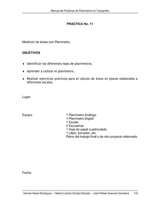 Manual de Prácticas de Planimetría en Topografía
Hernán Nope Rodríguez – Hebert Lizardo Dorado Dorado – José Rafael Guevara Quintana 116
PRACTICA No. 11
Medición de áreas con Planímetro.
OBJETIVOS
 Identificar los diferentes tipos de planímetros.
 Aprender a utilizar el planímetro.
 Realizar ejercicios prácticos para el cálculo de áreas en planos elaborados a
diferentes escalas.
Lugar:
Equipo: 1 Planímetro Análogo
1 Planímetro Digital
1 Escala
2 Escuadras
1 Hoja de papel cuadriculado
1 Lápiz, borrador, etc.
Plano del trabajo final o de otro proyecto elaborado
Fecha:
 
