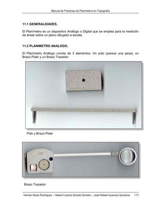Manual de Prácticas de Planimetría en Topografía
Hernán Nope Rodríguez – Hebert Lizardo Dorado Dorado – José Rafael Guevara Quintana 117
11.1 GENERALIDADES.
El Planímetro es un dispositivo Análogo o Digital que se emplea para la medición
de áreas sobre un plano dibujado a escala.
11.2 PLANIMETRO ANALOGO.
El Planímetro Análogo consta de 3 elementos: Un polo (parece una pesa), un
Brazo Polar y un Brazo Trazador.
Polo y Brazo Polar
Brazo Trazador
 