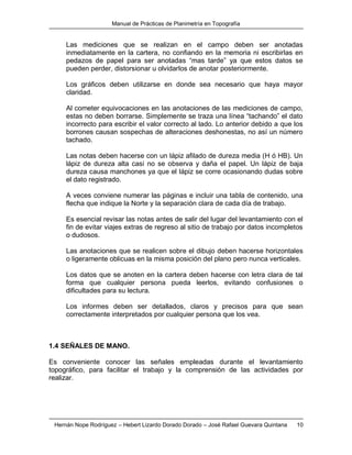 Manual de Prácticas de Planimetría en Topografía
Hernán Nope Rodríguez – Hebert Lizardo Dorado Dorado – José Rafael Guevara Quintana 10
Las mediciones que se realizan en el campo deben ser anotadas
inmediatamente en la cartera, no confiando en la memoria ni escribirlas en
pedazos de papel para ser anotadas “mas tarde” ya que estos datos se
pueden perder, distorsionar u olvidarlos de anotar posteriormente.
Los gráficos deben utilizarse en donde sea necesario que haya mayor
claridad.
Al cometer equivocaciones en las anotaciones de las mediciones de campo,
estas no deben borrarse. Simplemente se traza una línea “tachando” el dato
incorrecto para escribir el valor correcto al lado. Lo anterior debido a que los
borrones causan sospechas de alteraciones deshonestas, no así un número
tachado.
Las notas deben hacerse con un lápiz afilado de dureza media (H ó HB). Un
lápiz de dureza alta casi no se observa y daña el papel. Un lápiz de baja
dureza causa manchones ya que el lápiz se corre ocasionando dudas sobre
el dato registrado.
A veces conviene numerar las páginas e incluir una tabla de contenido, una
flecha que indique la Norte y la separación clara de cada día de trabajo.
Es esencial revisar las notas antes de salir del lugar del levantamiento con el
fin de evitar viajes extras de regreso al sitio de trabajo por datos incompletos
o dudosos.
Las anotaciones que se realicen sobre el dibujo deben hacerse horizontales
o ligeramente oblicuas en la misma posición del plano pero nunca verticales.
Los datos que se anoten en la cartera deben hacerse con letra clara de tal
forma que cualquier persona pueda leerlos, evitando confusiones o
dificultades para su lectura.
Los informes deben ser detallados, claros y precisos para que sean
correctamente interpretados por cualquier persona que los vea.
1.4 SEÑALES DE MANO.
Es conveniente conocer las señales empleadas durante el levantamiento
topográfico, para facilitar el trabajo y la comprensión de las actividades por
realizar.
 