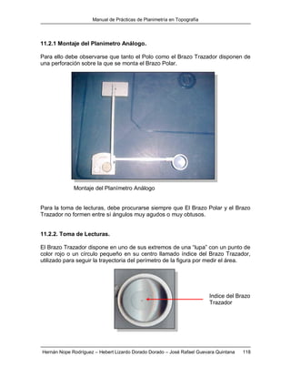 Manual de Prácticas de Planimetría en Topografía
Hernán Nope Rodríguez – Hebert Lizardo Dorado Dorado – José Rafael Guevara Quintana 118
11.2.1 Montaje del Planímetro Análogo.
Para ello debe observarse que tanto el Polo como el Brazo Trazador disponen de
una perforación sobre la que se monta el Brazo Polar.
Montaje del Planímetro Análogo
Para la toma de lecturas, debe procurarse siempre que El Brazo Polar y el Brazo
Trazador no formen entre sí ángulos muy agudos o muy obtusos.
11.2.2. Toma de Lecturas.
El Brazo Trazador dispone en uno de sus extremos de una “lupa” con un punto de
color rojo o un círculo pequeño en su centro llamado índice del Brazo Trazador,
utilizado para seguir la trayectoria del perímetro de la figura por medir el área.
Indice del Brazo
Trazador
 