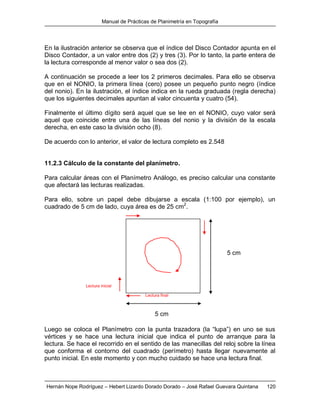 Manual de Prácticas de Planimetría en Topografía
Hernán Nope Rodríguez – Hebert Lizardo Dorado Dorado – José Rafael Guevara Quintana 120
En la ilustración anterior se observa que el índice del Disco Contador apunta en el
Disco Contador, a un valor entre dos (2) y tres (3). Por lo tanto, la parte entera de
la lectura corresponde al menor valor o sea dos (2).
A continuación se procede a leer los 2 primeros decimales. Para ello se observa
que en el NONIO, la primera línea (cero) posee un pequeño punto negro (índice
del nonio). En la ilustración, el índice indica en la rueda graduada (regla derecha)
que los siguientes decimales apuntan al valor cincuenta y cuatro (54).
Finalmente el último dígito será aquel que se lee en el NONIO, cuyo valor será
aquel que coincide entre una de las líneas del nonio y la división de la escala
derecha, en este caso la división ocho (8).
De acuerdo con lo anterior, el valor de lectura completo es 2.548
11.2.3 Cálculo de la constante del planímetro.
Para calcular áreas con el Planímetro Análogo, es preciso calcular una constante
que afectará las lecturas realizadas.
Para ello, sobre un papel debe dibujarse a escala (1:100 por ejemplo), un
cuadrado de 5 cm de lado, cuya área es de 25 cm2
.
Luego se coloca el Planímetro con la punta trazadora (la “lupa”) en uno se sus
vértices y se hace una lectura inicial que indica el punto de arranque para la
lectura. Se hace el recorrido en el sentido de las manecillas del reloj sobre la línea
que conforma el contorno del cuadrado (perímetro) hasta llegar nuevamente al
punto inicial. En este momento y con mucho cuidado se hace una lectura final.
5 cm
5 cm
Lectura inicial
Lectura final
 