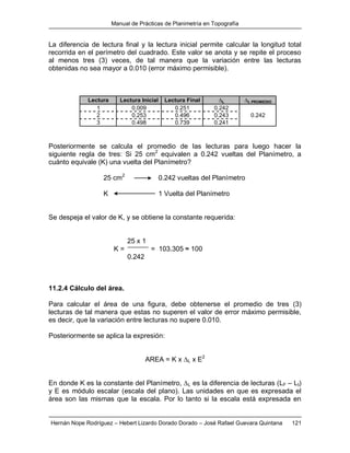 Manual de Prácticas de Planimetría en Topografía
Hernán Nope Rodríguez – Hebert Lizardo Dorado Dorado – José Rafael Guevara Quintana 121
La diferencia de lectura final y la lectura inicial permite calcular la longitud total
recorrida en el perímetro del cuadrado. Este valor se anota y se repite el proceso
al menos tres (3) veces, de tal manera que la variación entre las lecturas
obtenidas no sea mayor a 0.010 (error máximo permisible).
Lectura Lectura Inicial Lectura Final ∆L ∆L PROMEDIO
1 0.009 0.251 0.242
2 0.253 0.496 0.243 0.242
3 0.498 0.739 0.241
Posteriormente se calcula el promedio de las lecturas para luego hacer la
siguiente regla de tres: Si 25 cm2
equivalen a 0.242 vueltas del Planímetro, a
cuánto equivale (K) una vuelta del Planímetro?
25 cm2
0.242 vueltas del Planímetro
K 1 Vuelta del Planímetro
Se despeja el valor de K, y se obtiene la constante requerida:
25 x 1
K = = 103.305 ≈ 100
0.242
11.2.4 Cálculo del área.
Para calcular el área de una figura, debe obtenerse el promedio de tres (3)
lecturas de tal manera que estas no superen el valor de error máximo permisible,
es decir, que la variación entre lecturas no supere 0.010.
Posteriormente se aplica la expresión:
AREA = K x ∆L x E2
En donde K es la constante del Planímetro, ∆L es la diferencia de lecturas (LF – LI)
y E es módulo escalar (escala del plano). Las unidades en que es expresada el
área son las mismas que la escala. Por lo tanto si la escala está expresada en
 