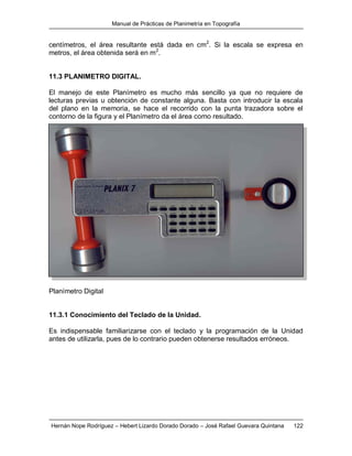 Manual de Prácticas de Planimetría en Topografía
Hernán Nope Rodríguez – Hebert Lizardo Dorado Dorado – José Rafael Guevara Quintana 122
centímetros, el área resultante está dada en cm2
. Si la escala se expresa en
metros, el área obtenida será en m2
.
11.3 PLANIMETRO DIGITAL.
El manejo de este Planímetro es mucho más sencillo ya que no requiere de
lecturas previas u obtención de constante alguna. Basta con introducir la escala
del plano en la memoria, se hace el recorrido con la punta trazadora sobre el
contorno de la figura y el Planímetro da el área como resultado.
Planímetro Digital
11.3.1 Conocimiento del Teclado de la Unidad.
Es indispensable familiarizarse con el teclado y la programación de la Unidad
antes de utilizarla, pues de lo contrario pueden obtenerse resultados erróneos.
 