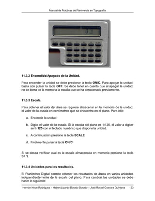 Manual de Prácticas de Planimetría en Topografía
Hernán Nope Rodríguez – Hebert Lizardo Dorado Dorado – José Rafael Guevara Quintana 123
11.3.2 Encendido/Apagado de la Unidad.
Para encender la unidad se debe presionar la tecla ON/C. Para apagar la unidad,
basta con pulsar la tecla OFF. Se debe tener en cuenta que al apagar la unidad,
no se borra de la memoria la escala que se ha almacenado previamente.
11.3.3 Escala.
Para obtener el valor del área se requiere almacenar en la memoria de la unidad,
el valor de la escala en centímetros que se encuentra en el plano. Para ello:
a. Encienda la unidad
b. Digite el valor de la escala. Si la escala del plano es 1:125, el valor a digitar
será 125 con el teclado numérico que dispone la unidad.
c. A continuación presione la tecla SCALE
d. Finalmente pulse la tecla ON/C
Si se desea verificar cuál es la escala almacenada en memoria presione la tecla
SF ?
11.3.4 Unidades para los resultados.
El Planímetro Digital permite obtener los resultados de áreas en varias unidades
independientemente de la escala del plano. Para cambiar las unidades se debe
hacer lo siguiente:
 