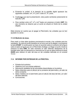Manual de Prácticas de Planimetría en Topografía
Hernán Nope Rodríguez – Hebert Lizardo Dorado Dorado – José Rafael Guevara Quintana 124
a. Encienda la unidad. A la derecha de la pantalla digital aparecen las
siguientes unidades: cm2
, m2
y km2
o bien In2
, ft2
y acre.
b. Cualquiera que sea la presentación, esta puede cambiarse presionando la
tecla m. ft.
c. Para cambiar entre cm2
, m2
y km2
basta con presionar el botón UNIT. En
ese momento se observa que un punto se situará en frente de la unidad
elegida.
Debe tenerse en cuenta que al apagar el Planímetro, las unidades que se han
ajustado no varían.
11.3.5 Medición de áreas.
Para medir un área debe ajustarse previamente la escala y las unidades para los
resultados. Se ubica la punta trazadora en el inicio que se ha elegido y se presiona
la tecla START. A continuación se hace el recorrido sobre el contorno de la figura
sobre el plano al igual que con el Planímetro Análogo y al llegar al punto inicial se
presiona la tecla END. En este momento el valor obtenido desaparece de la
pantalla (este valor se almacena en memoria) por lo que se debe presionar la tecla
AVER para obtener el valor del área en las unidades definidas en el numeral
10.3.4.
11.4 INFORME POR ENTREGAR DE LA PRÁCTICA.
 Portada de la práctica.
 Objetivos (con sus propias palabras).
 Descripción detallada de las actividades desarrolladas en la práctica.
 Datos obtenidos para el cálculo de la constante del planímetro y el valor de
dicha constante.
 Datos medidos con el planímetro para el cálculo del área del lote y el valor
del área obtenida.
 Conclusiones.
 