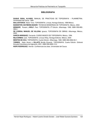 Manual de Prácticas de Planimetría en Topografía
Hernán Nope Rodríguez – Hebert Lizardo Dorado Dorado – José Rafael Guevara Quintana 125
BIBLIOGRAFIA
DUQUE OSSA, ALVARO. MANUAL DE PRACTICAS DE TOPOGRAFIA - PLANIMETRIA.
Universidad del Cauca. 1989.
BALLESTEROS, Nabor Tena. TOPOGRAFIA. Limusa, Noriega Editores, 1998.México.
BANNISTER,-RAYMOND-BAKER. TECNICAS MODERNAS DE TOPOGRAFIA. México, 2002.
BRINKER, Russel y WOLF, Paul. TOPOGRAFÍA, 9
a
Edición. Alfaomega, 1998. ISBN 958-682-
089-0
DE CORRAL MANUEL DE VILLENA, Ignacio. TOPOGRAFIA DE OBRAS. Alfaomega, México,
2000.
GARCÍA MÁRQUEZ, Fernando. CURSO BASICO DE TOPOGRAFIA. México, 1994.
MacCORMAC Jack. TOPOGRAFIA. Limusa Wiley, Noriega Editores. México, 2004
MONTES DE OCA. TOPOGRAFÍA, Cuarta Edición. Alfaomega, 1989. ISBN 968-6062-04-1.
TORRES , Nieto Alvaro y VILLATE Bonilla Eduardo. TOPOGRAFIA, Cuarta Edición. Editorial
Escuela Colombiana de Ingeniería, 2001. ISBN 958-8060-12-5
NOPE RODRIGUEZ, Hernán. Conferencias de clase, Universidad del Cauca.
 