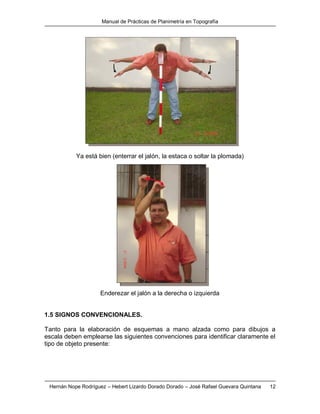 Manual de Prácticas de Planimetría en Topografía
Hernán Nope Rodríguez – Hebert Lizardo Dorado Dorado – José Rafael Guevara Quintana 12
Ya está bien (enterrar el jalón, la estaca o soltar la plomada)
Enderezar el jalón a la derecha o izquierda
1.5 SIGNOS CONVENCIONALES.
Tanto para la elaboración de esquemas a mano alzada como para dibujos a
escala deben emplearse las siguientes convenciones para identificar claramente el
tipo de objeto presente:
 