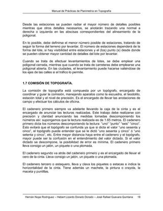 Manual de Prácticas de Planimetría en Topografía
Hernán Nope Rodríguez – Hebert Lizardo Dorado Dorado – José Rafael Guevara Quintana 18
Desde las estaciones se pueden radiar el mayor número de detalles posibles
mientras que otros detalles necesarios, se anotarán trazando una normal a
derecha o izquierda en las abscisas correspondientes del alineamiento de la
poligonal.
En lo posible, debe definirse el menor número posible de estaciones, tratando de
seguir la forma del terreno por levantar. El número de estaciones dependerá de la
forma del lote, si hay visibilidad entre estaciones y el (los) punto (s) desde donde
se pueden obtener mayor cantidad de detalles del lote por levantar.
Cuando se trata de efectuar levantamientos de lotes, se debe emplear una
poligonal cerrada, mientras que cuando se trata de carreteras debe emplearse una
poligonal abierta. En las ciudades, el levantamiento puede hacerse valiéndose de
los ejes de las calles si el tráfico lo permite.
1.7 COMISIÓN DE TOPOGRAFÍA.
La comisión de topografía está compuesta por un topógrafo, encargado de
coordinar y guiar la comisión, manejando aparatos como la escuadra, el teodolito,
estación total y el nivel de precisión. Es el encargado de llevar las anotaciones de
campo y efectuar los cálculos de oficina.
El cadenero primero siempre va adelante llevando la caja de la cinta y es el
encargado de anunciar las lecturas realizadas. Este trabajo debe realizarse con
precisión y claridad anunciando las medidas tomadas descomponiendo los
números así: supongamos que la lectura realizada es de 1.65 metros. El cadenero
primero dicta los números descomponiendo la lectura: “uno” “punto” “seis” “cinco”.
Esto evitará que el topógrafo se confunda ya que si dicta el valor “uno sesenta y
cinco”, el topógrafo puede entender que se le dictó “uno sesenta y cinco” ó “uno
setenta y cinco”, etc. Entre mayor distancia haya entre el cadenero y el topógrafo,
mayor puede ser la confusión en el entendimiento del valor dictado. Si el valor
dictado se descompone, la posibilidad de error es mínima. El cadenero primero
lleva consigo un jalón, un piquete o una plomada.
El cadenero segundo va atrás del cadenero primero y es el encargado de llevar el
cero de la cinta. Lleva consigo un jalón, un piquete o una plomada.
El cadenero tercero o estaquero, lleva y clava los piquetes o estacas e indica la
horizontalidad de la cinta. Tiene además un machete, la pintura o crayola, la
maceta y puntillas.
 