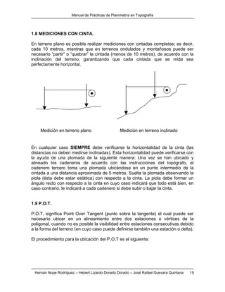 Manual de Prácticas de Planimetría en Topografía
Hernán Nope Rodríguez – Hebert Lizardo Dorado Dorado – José Rafael Guevara Quintana 19
1.8 MEDICIONES CON CINTA.
En terreno plano es posible realizar mediciones con cintadas completas; es decir,
cada 10 metros, mientras que en terrenos ondulados y montañosos puede ser
necesario “partir” o “quebrar” la cintada (menos de 10 metros), de acuerdo con la
inclinación del terreno, garantizando que cada cintada que se mida sea
perfectamente horizontal.
En cualquier caso SIEMPRE debe verificarse la horizontalidad de la cinta (las
distancias no deben medirse inclinadas). Esta horizontalidad puede verificarse con
la ayuda de una plomada de la siguiente manera: Una vez se han ubicado y
alineado los cadeneros de acuerdo con las instrucciones del topógrafo, el
cadenero tercero toma una plomada ubicándose en un punto intermedio de la
cintada a una distancia aproximada de 5 metros. Suelta la plomada observando la
piola (ésta debe estar estática) con respecto a la cinta. La piola debe formar un
ángulo recto con respecto a la cinta en cuyo caso indicará que todo está bien, en
caso contrario, le indicará a cada cadenero si debe subir o bajar la cinta.
1.9 P.O.T.
P.O.T. significa Point Over Tangent (punto sobre la tangente) el cual puede ser
necesario ubicar en un alineamiento entre dos estaciones o vértices de la
poligonal, cuando no es posible la visibilidad entre estaciones consecutivas debido
a la forma del terreno (en cuyo caso puede definirse también una estación o delta).
El procedimiento para la ubicación del P.O.T es el siguiente:
Medición en terreno plano Medición en terreno inclinado
 