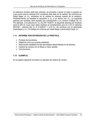 Manual de Prácticas de Planimetría en Topografía
Hernán Nope Rodríguez – Hebert Lizardo Dorado Dorado – José Rafael Guevara Quintana 24
el cadenero primero está bien ubicado, se procede a clavar un jalón o piquete en
cuyo punto será la abscisa 010, anotando este dato en la cartera. Se continúa así
hasta llegar al 2, anotando en la cartera la abscisa exacta de la estación.
Posteriormente se traslada la escuadra a 2 y se alinea con 3. La siguiente
abscisa por localizar será aquella que corresponda a un número múltiplo de 10.
Por ejemplo, si la abscisa en 2 fue K0 +026.67, la siguiente abscisa por localizar
será la 030 en cuyo caso debe medirse el complemento que es 3.33 m (abscisa
K0+030 – abscisa del 2 K 0+026.67 = 3.33 m). Se continúa con el abscisado
hasta llegar a 3. El trabajo se continúa así hasta llegar nuevamente hasta 1.
1.11 INFORME POR ENTREGAR DE LA PRÁCTICA.
 Portada de la práctica.
 Objetivos (con sus propias palabras).
 Descripción detallada de las actividades desarrolladas en la práctica.
 Cartera de campo con el dibujo a mano alzada.
 Conclusiones.
1.12 EJEMPLO.
En la página siguiente se ilustra un ejemplo de cartera de campo:
 
