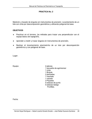 Manual de Prácticas de Planimetría en Topografía
Hernán Nope Rodríguez – Hebert Lizardo Dorado Dorado – José Rafael Guevara Quintana 26
PRACTICA No. 2
Medición y trazado de ángulos sin instrumentos de precisión. Levantamiento de un
lote con cinta por descomposición geométrica y utilizando poligonal de base.
OBJETIVOS
 Practicar en el terreno, los métodos para trazar una perpendicular con el
equipo básico de topografía.
 Aprender a medir y trazar ángulos sin instrumentos de precisión.
 Realizar el levantamiento planimetrito de un lote por descomposición
geométrica y con poligonal de base.
Lugar:
Equipo: 4 jalones
1 escuadra de agrimensor
1 cinta
1 Brújula
2 plomadas
1 machete
1 maceta
3 Piquetes
5 estacas de punto
5 estacas testigo
Puntillas.
Fecha:
 