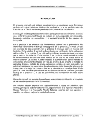 Manual de Prácticas de Planimetría en Topografía
Hernán Nope Rodríguez – Hebert Lizardo Dorado Dorado – José Rafael Guevara Quintana 1
INTRODUCCION
El presente manual está dirigido principalmente a estudiantes cuya formación
profesional incluye prácticas básicas de planimetría, y a los profesionales de
Ciencias de la Tierra, a quienes puede ser útil como manual de consulta.
Se incluyen en él las prácticas elementales para aplicar los conocimientos teóricos
que, en la Universidad del Cauca, se realizan en forma separada pero integrada,
buscando optimizar su aprendizaje y el aprovechamiento de los equipos de
topografía.
En la práctica 1 se enseñan los fundamentos básicos de la planimetría, los
elementos y el sistema de trabajo en topografía. En la práctica 2, se mide un lote
con equipos de baja precisión. En la práctica 3, instruye sobre el manejo del
teodolito. En la práctica 4, se ilustran los métodos de verificación de la calibración
del teodolito. En la práctica 5, se utiliza el teodolito en levantamiento de precisión
por el método de radiación. En la práctica 6, se continua con el uso del teodolito
en levantamientos de lotes con base medida en los que no se puede aplicar el
método anterior. La práctica 7, está enfocada a levantamientos por el método de
deflexiones, ampliamente utilizado en vías. La práctica 8, se enseña el método de
azimutes directos, método de amplia aplicación en lotes de gran extensión. La
práctica 9 establece los parámetros de aplicación que debe desarrollar el grupo de
trabajo para la entrega del proyecto final, en el lote acordado con el profesor. En la
práctica 10 se ilustra la aplicación de los equipos modernos de precisión (estación
total) y en la práctica 11, el uso del planímetro para la medición de áreas sobre
planos.
Con este manual, los autores desean hacer una modesta contribución al propósito
de excelencia académica de la Universidad.
Los autores desean expresar sus agradecimientos a todas las personas que
contribuyeron para elaborar este material, especialmente a la Ingeniera Alexandra
Rosas Palomino y al Topógrafo Alberto Tabares, quienes con sus aportes y
revisión, permitieron mejorar la calidad del mismo.
 