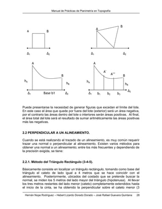 Manual de Prácticas de Planimetría en Topografía
Hernán Nope Rodríguez – Hebert Lizardo Dorado Dorado – José Rafael Guevara Quintana 28
Puede presentarse la necesidad de generar figuras que excedan el límite del lote.
En este caso el área que quede por fuera del lote (exterior) será un área negativa,
por el contrario las áreas dentro del lote o interiores serán áreas positivas. Al final,
el área total del lote será el resultado de sumar aritméticamente las áreas positivas
más las negativas.
2.2 PERPENDICULAR A UN ALINEAMIENTO.
Cuando se está realizando el trazado de un alineamiento, es muy común requerir
trazar una normal o perpendicular al alineamiento. Existen varios métodos para
obtener una normal a un alineamiento; entre los más frecuentes y dependiendo de
la precisión exigida, se tiene:
2.2.1. Método del Triángulo Rectángulo (3-4-5).
Básicamente consiste en localizar un triángulo rectángulo, tomando como base del
triángulo el cateto de lado igual a 4 metros que se hace coincidir con el
alineamiento. Posteriormente, ubicados del costado que se pretende buscar la
normal, se miden los 5 metros del lado mayor del triángulo (hipotenusa). Al llevar
los tres metros restantes del lado menor (cateto) completamente extendidos hasta
el inicio de la cinta, se ha obtenido la perpendicular sobre el cateto menor (3
hB
hA
Δ1 Δ2 Δ1 Δ2
A B
A
Δ1 Δ2
A
B
Δ1
Δ2
A
B
A'
’
hA
hB
B
A’’
Base b1 b1 b2 b3
 