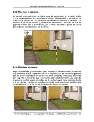 Manual de Prácticas de Planimetría en Topografía
Hernán Nope Rodríguez – Hebert Lizardo Dorado Dorado – José Rafael Guevara Quintana 30
2.2.3. Método de la escuadra.
La escuadra de agrimensor se ubica sobre el alineamiento en el punto desde
donde se pretende lanzar la visual perpendicular. Chequeando la verticalidad de
la escuadra, se mira por una de las ranuras del prisma de madera, se alinea con
respecto a los puntos anterior y posterior del alineamiento. Una vez se esta en
posición correcta con el alineamiento, por la ranura restante se podrá dar visual
perpendicular a cualquiera de los dos lados.
2.2.4. Método de los brazos.
El procedimiento es igual al anterior, pero a diferencia de utilizar la escuadra sobre
el punto desde donde se pretende lanzar la perpendicular, se coloca una persona
con los brazos extendidos en posición de cruz, alineando cada brazo extendido
con un punto de referencia que se encuentra sobre el alineamiento. Una vez este
la persona con los brazos alineados; se llevan los brazos hacia adelante, hasta
unir las palmas. La línea de visual perpendicular será aquella que establezca la
persona al mirar por entre los pulgares después de unir las palmas.
 