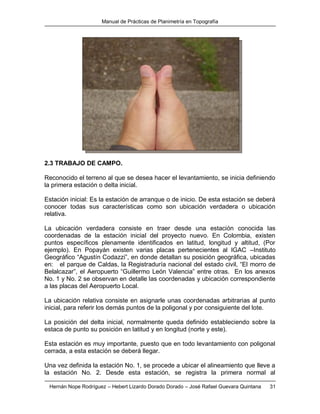 Manual de Prácticas de Planimetría en Topografía
Hernán Nope Rodríguez – Hebert Lizardo Dorado Dorado – José Rafael Guevara Quintana 31
2.3 TRABAJO DE CAMPO.
Reconocido el terreno al que se desea hacer el levantamiento, se inicia definiendo
la primera estación o delta inicial.
Estación inicial: Es la estación de arranque o de inicio. De esta estación se deberá
conocer todas sus características como son ubicación verdadera o ubicación
relativa.
La ubicación verdadera consiste en traer desde una estación conocida las
coordenadas de la estación inicial del proyecto nuevo. En Colombia, existen
puntos específicos plenamente identificados en latitud, longitud y altitud, (Por
ejemplo). En Popayán existen varias placas pertenecientes al IGAC –Instituto
Geográfico “Agustín Codazzi”, en donde detallan su posición geográfica, ubicadas
en: el parque de Caldas, la Registraduría nacional del estado civil, “El morro de
Belalcazar”, el Aeropuerto “Guillermo León Valencia” entre otras. En los anexos
No. 1 y No. 2 se observan en detalle las coordenadas y ubicación correspondiente
a las placas del Aeropuerto Local.
La ubicación relativa consiste en asignarle unas coordenadas arbitrarias al punto
inicial, para referir los demás puntos de la poligonal y por consiguiente del lote.
La posición del delta inicial, normalmente queda definido estableciendo sobre la
estaca de punto su posición en latitud y en longitud (norte y este).
Esta estación es muy importante, puesto que en todo levantamiento con poligonal
cerrada, a esta estación se deberá llegar.
Una vez definida la estación No. 1, se procede a ubicar el alineamiento que lleve a
la estación No. 2. Desde esta estación, se registra la primera normal al
 