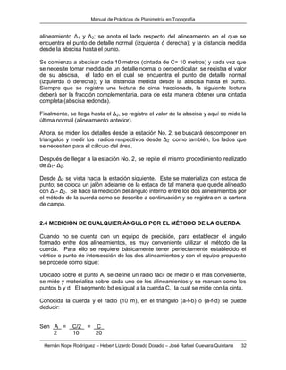 Manual de Prácticas de Planimetría en Topografía
Hernán Nope Rodríguez – Hebert Lizardo Dorado Dorado – José Rafael Guevara Quintana 32
alineamiento Δ1 y Δ2; se anota el lado respecto del alineamiento en el que se
encuentra el punto de detalle normal (izquierda ó derecha); y la distancia medida
desde la abscisa hasta el punto.
Se comienza a abscisar cada 10 metros (cintada de C= 10 metros) y cada vez que
se necesite tomar medida de un detalle normal o perpendicular, se registra el valor
de su abscisa, el lado en el cual se encuentra el punto de detalle normal
(izquierda ó derecha); y la distancia medida desde la abscisa hasta el punto.
Siempre que se registre una lectura de cinta fraccionada, la siguiente lectura
deberá ser la fracción complementaria, para de esta manera obtener una cintada
completa (abscisa redonda).
Finalmente, se llega hasta el Δ2, se registra el valor de la abscisa y aquí se mide la
última normal (alineamiento anterior).
Ahora, se miden los detalles desde la estación No. 2, se buscará descomponer en
triángulos y medir los radios respectivos desde Δ2 como también, los lados que
se necesiten para el cálculo del área.
Después de llegar a la estación No. 2, se repite el mismo procedimiento realizado
de Δ1- Δ2.
Desde Δ2 se vista hacia la estación siguiente. Este se materializa con estaca de
punto; se coloca un jalón adelante de la estaca de tal manera que quede alineado
con Δ1- Δ2. Se hace la medición del ángulo interno entre los dos alineamientos por
el método de la cuerda como se describe a continuación y se registra en la cartera
de campo.
2.4 MEDICIÓN DE CUALQUIER ÁNGULO POR EL MÉTODO DE LA CUERDA.
Cuando no se cuenta con un equipo de precisión, para establecer el ángulo
formado entre dos alineamientos, es muy conveniente utilizar el método de la
cuerda. Para ello se requiere básicamente tener perfectamente establecido el
vértice o punto de intersección de los dos alineamientos y con el equipo propuesto
se procede como sigue:
Ubicado sobre el punto A, se define un radio fácil de medir o el más conveniente,
se mide y materializa sobre cada uno de los alineamientos y se marcan como los
puntos b y d. El segmento bd es igual a la cuerda C, la cual se mide con la cinta.
Conocida la cuerda y el radio (10 m), en el triángulo (a-f-b) ó (a-f-d) se puede
deducir:
Sen A = C/2 = C .
2 10 20
 