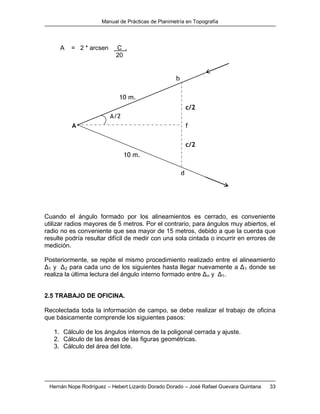 Manual de Prácticas de Planimetría en Topografía
Hernán Nope Rodríguez – Hebert Lizardo Dorado Dorado – José Rafael Guevara Quintana 33
A = 2 * arcsen C .
20
Cuando el ángulo formado por los alineamientos es cerrado, es conveniente
utilizar radios mayores de 5 metros. Por el contrario, para ángulos muy abiertos, el
radio no es conveniente que sea mayor de 15 metros, debido a que la cuerda que
resulte podría resultar difícil de medir con una sola cintada o incurrir en errores de
medición.
Posteriormente, se repite el mismo procedimiento realizado entre el alineamiento
Δ1 y Δ2 para cada uno de los siguientes hasta llegar nuevamente a Δ1 donde se
realiza la última lectura del ángulo interno formado entre Δn y Δ1.
2.5 TRABAJO DE OFICINA.
Recolectada toda la información de campo, se debe realizar el trabajo de oficina
que básicamente comprende los siguientes pasos:
1. Cálculo de los ángulos internos de la poligonal cerrada y ajuste.
2. Cálculo de las áreas de las figuras geométricas.
3. Cálculo del área del lote.
f
c/2
c/2
A/2
10 m.
10 m.
d
A
b
 