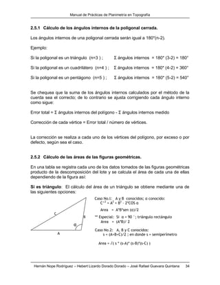 Manual de Prácticas de Planimetría en Topografía
Hernán Nope Rodríguez – Hebert Lizardo Dorado Dorado – José Rafael Guevara Quintana 34
2.5.1 Cálculo de los ángulos internos de la poligonal cerrada.
Los ángulos internos de una poligonal cerrada serán igual a 180*(n-2).
Ejemplo:
Si la poligonal es un triángulo (n=3 ) ; Σ ángulos internos = 180* (3-2) = 180°
Si la poligonal es un cuadrilátero (n=4 ) ; Σ ángulos internos = 180* (4-2) = 360°
Si la poligonal es un pentágono (n=5 ) ; Σ ángulos internos = 180* (5-2) = 540°
Se chequea que la suma de los ángulos internos calculados por el método de la
cuerda sea el correcto; de lo contrario se ajusta corrigiendo cada ángulo interno
como sigue:
Error total = Σ ángulos internos del polígono - Σ ángulos internos medido
Corrección de cada vértice = Error total / número de vértices.
La corrección se realiza a cada uno de los vértices del polígono, por exceso o por
defecto, según sea el caso.
2.5.2 Cálculo de las áreas de las figuras geométricas.
En una tabla se registra cada uno de los datos tomados de las figuras geométricas
producto de la descomposición del lote y se calcula el área de cada una de ellas
dependiendo de la figura así:
Si es triángulo: El cálculo del área de un triángulo se obtiene mediante una de
las siguientes opciones:
Caso No.2: A, B y C conocidos:
s = (A+B+C)/2 ; en donde s = semiperímetroA
B
C
α
Area = √( s * (s-A)* (s-B)*(s-C) )
** Especial: Si α = 90 °; triángulo rectángulo
Area = (A*B)/ 2
Caso No.l: A y B conocidos; α conocido:
C^2
= A2
+ B2
– 2*COS α
Area = A*B*sen (α)/2
 