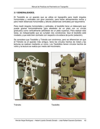Manual de Prácticas de Planimetría en Topografía
Hernán Nope Rodríguez – Hebert Lizardo Dorado Dorado – José Rafael Guevara Quintana 42
3.1 GENERALIDADES.
El Teodolito es un aparato que se utiliza en topografía para medir ángulos
horizontales y verticales con gran precisión, para trazar alineamientos rectos y
para medir distancias horizontales y alturas (distancias verticales) por taquimetría.
Para medir ángulos horizontales y verticales, el teodolito tiene un telescopio que
puede girarse horizontalmente (gira alrededor de un plato con un círculo
graduado) como verticalmente (alrededor de un plato superior). Para realizar esta
tarea, es indispensable que se cumplan dos condiciones: Que el teodolito esté
nivelado y que esté bien centrado con respecto a la estaca de punto (estación).
Se considera que Teodolito y Tránsito son sinónimos, pero se diferencian en que
el Tránsito es el aparato más antiguo, tiene los círculos hechos de metal y las
lecturas se realizan mediante un nonio. Los Teodolitos tienen círculos hechos de
vidrio y la lectura se realiza por medio del micrómetro.
Tránsito Teodolito
 