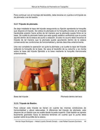 Manual de Prácticas de Planimetría en Topografía
Hernán Nope Rodríguez – Hebert Lizardo Dorado Dorado – José Rafael Guevara Quintana 44
Para continuar con el montaje del teodolito, debe tenerse en cuenta si el trípode es
de plomada o es de bastón.
3.2.1 Trípode de plomada.
Se deja instalada la tapa del trípode asegurando su fijación apretando la horquilla
que dispone el trípode. Se coloca la plomada en la horquilla provista en el trípode
haciéndole presión hacia arriba de tal manera que la plomada quede firme en la
base. Se suelta la plomada hasta que esta quede estática verificando que la punta
apunte dentro de la estaca de punto o estación. Si esto no ocurre debe moverse el
trípode de tal manera que la plomada quede apuntando dentro de la estaca
conservando las condiciones de horizontalidad y demás descritas anteriormente.
Una vez completa la operación se quita la plomada y se suelta la tapa del trípode
soltando la horquilla de la base. Se saca el teodolito de su estuche y se monta
sobre la base del trípode fijándolo a la base mediante la horquilla mencionada
anteriormente.
Base del trípode Plomada dentro del taco
3.2.2. Trípode de Bastón.
Para colocar este trípode se tienen en cuenta las mismas condiciones de
horizontalidad y altura adecuadas. A diferencia del trípode de plomada, este
dispone de un bastón que se suelta desde la parte superior. Este bastón se aprieta
levemente girándolo hacia la derecha teniendo en cuenta que la punta debe
quedar sobre la puntilla de la estaca.
 